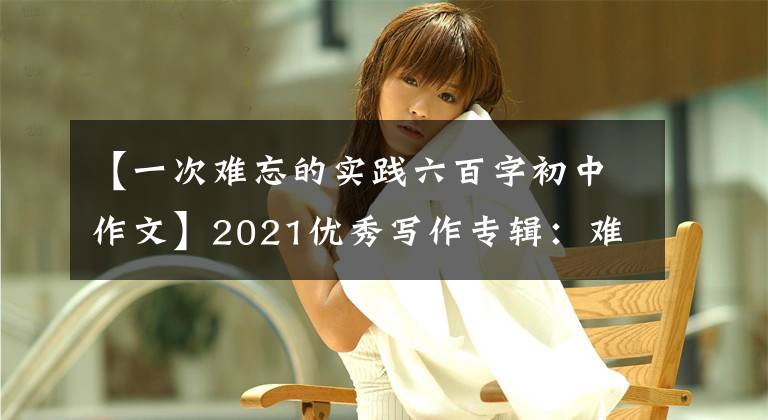 【一次难忘的实践六百字初中作文】2021优秀写作专辑：难忘的劳动经验