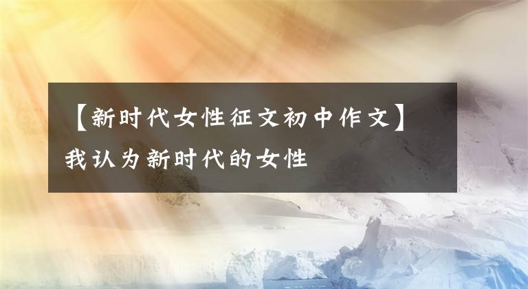 【新时代女性征文初中作文】我认为新时代的女性