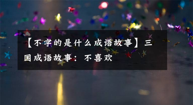 【不字的是什么成语故事】三国成语故事：不喜欢