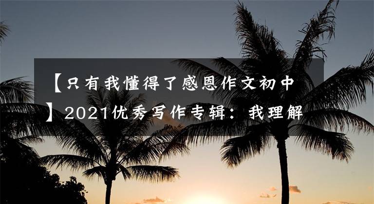 【只有我懂得了感恩作文初中】2021优秀写作专辑：我理解感谢