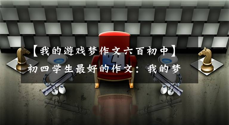 【我的游戏梦作文六百初中】初四学生最好的作文：我的梦想-游戏人生