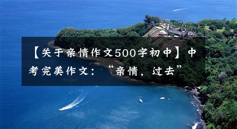 【关于亲情作文500字初中】中考完美作文：“亲情，过去”