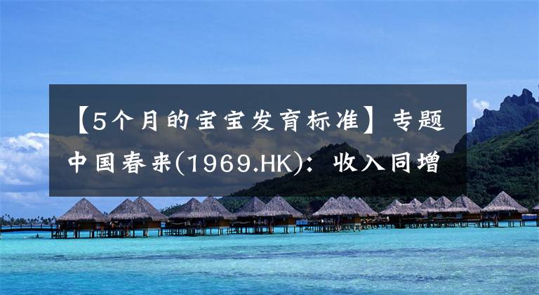 【5个月的宝宝发育标准】专题中国春来(1969.HK)：收入同增48.3%，职业教育东风下的"黑马