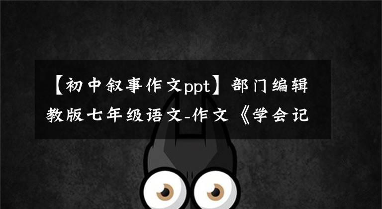 【初中叙事作文ppt】部门编辑教版七年级语文-作文《学会记事》课件。