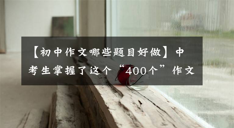 【初中作文哪些题目好做】中考生掌握了这个“400个”作文题目，让阅卷老师眼前一亮。