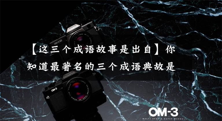 【这三个成语故事是出自】你知道最著名的三个成语典故是哪三个吗？