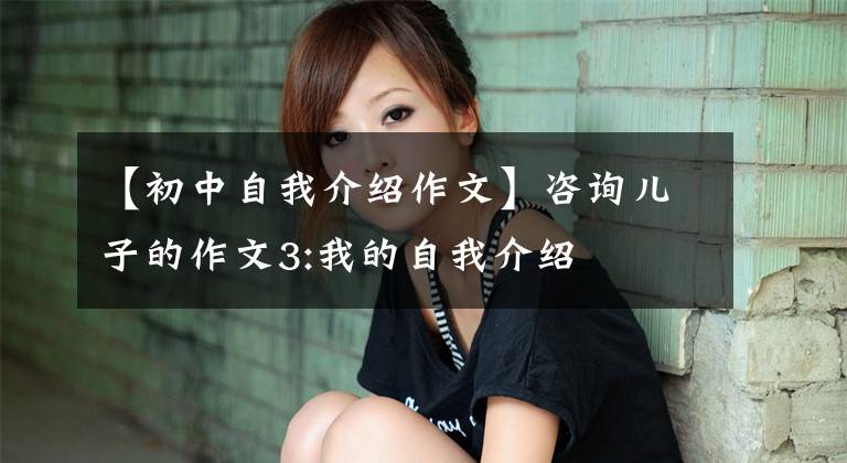 【初中自我介绍作文】咨询儿子的作文3:我的自我介绍