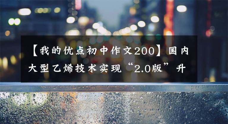 【我的优点初中作文200】国内大型乙烯技术实现“2.0版”升级