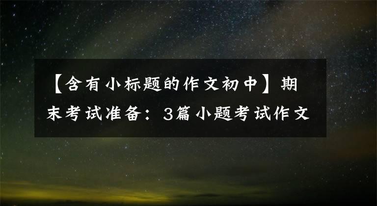 【含有小标题的作文初中】期末考试准备：3篇小题考试作文，超高。