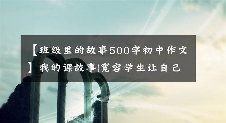 【班级里的故事500字初中作文】我的课故事|宽容学生让自己幸福