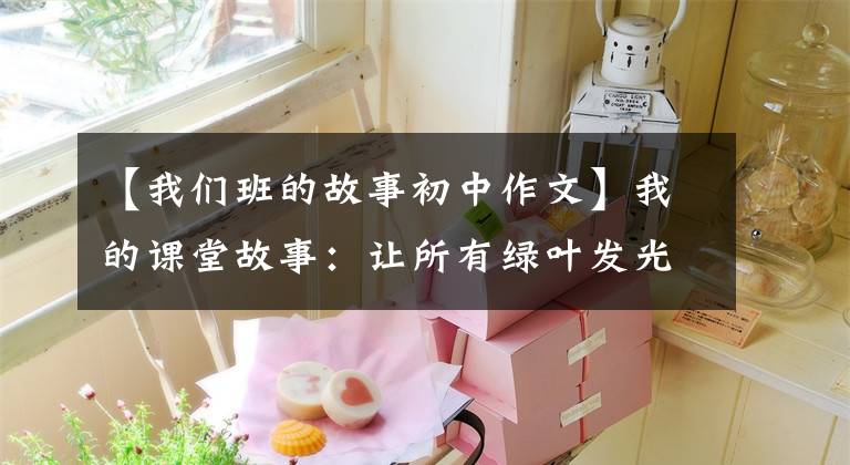 【我们班的故事初中作文】我的课堂故事：让所有绿叶发光。