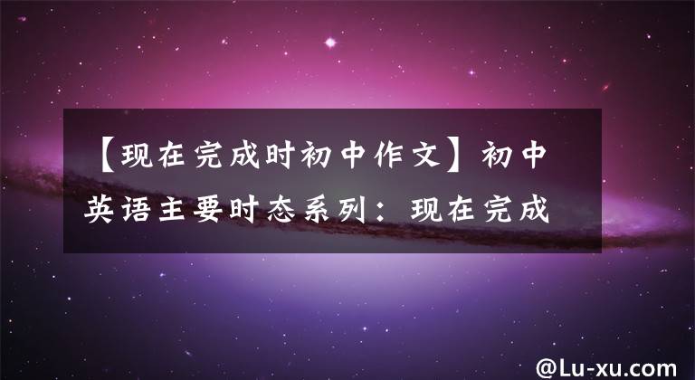 【现在完成时初中作文】初中英语主要时态系列：现在完成的时候(讲解练习)