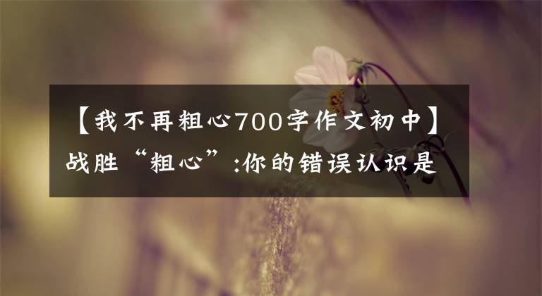 【我不再粗心700字作文初中】战胜“粗心”:你的错误认识是不让孩子改正粗心的缺点。