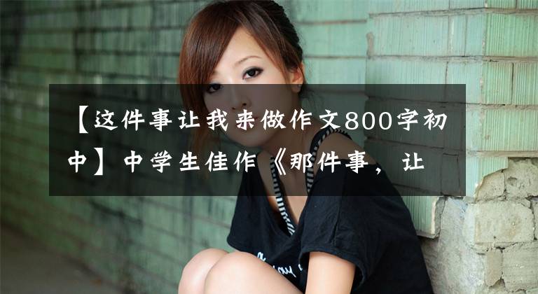 【这件事让我来做作文800字初中】中学生佳作《那件事，让我想起来就温暖》小时陈旧，可以知道回味