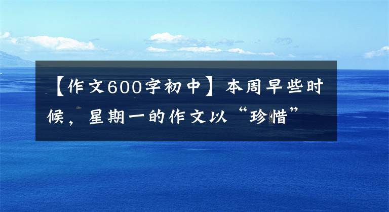 【作文600字初中】本周早些时候，星期一的作文以“珍惜”为题，写了600多字的记叙文