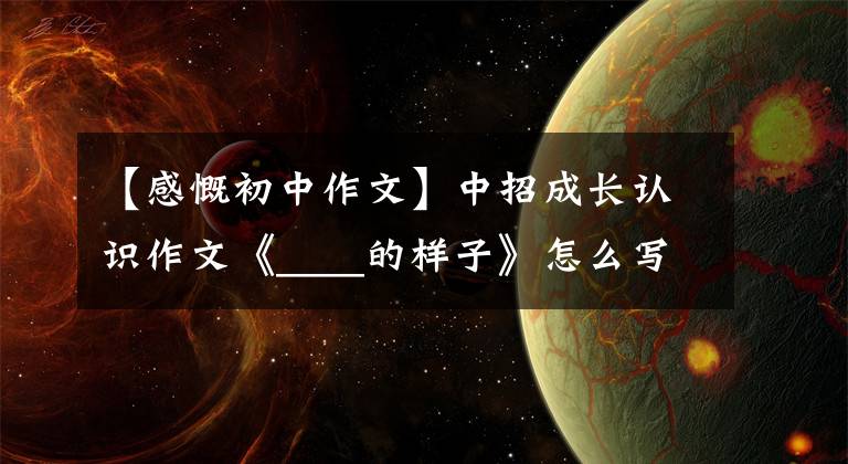 【感慨初中作文】中招成长认识作文《____的样子》怎么写？看语文老师写一篇范文