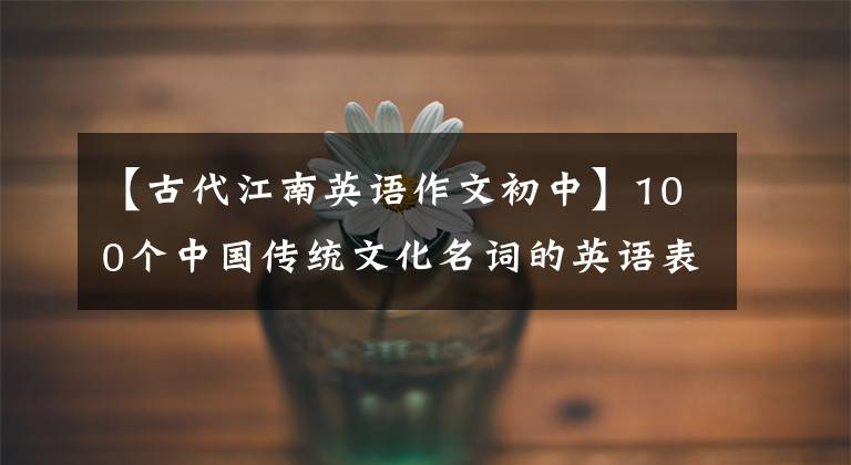 【古代江南英语作文初中】100个中国传统文化名词的英语表达，小作文是必不可少的！
