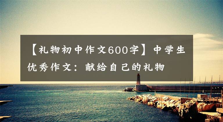 【礼物初中作文600字】中学生优秀作文：献给自己的礼物