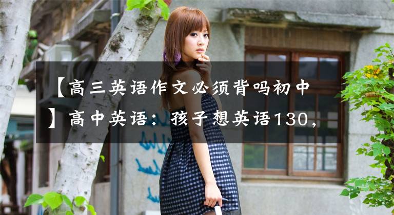 【高三英语作文必须背吗初中】高中英语：孩子想英语130，作文要高分。请接受这个秘书