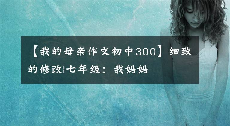 【我的母亲作文初中300】细致的修改|七年级：我妈妈