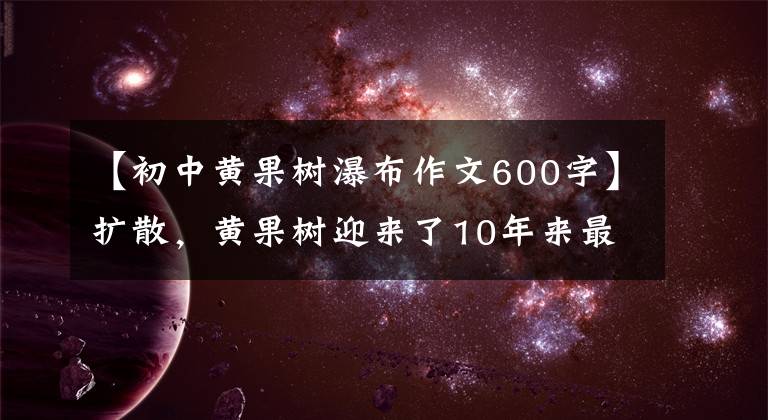 【初中黄果树瀑布作文600字】扩散，黄果树迎来了10年来最令人震惊的时刻！这个时候不去，什么时候还要等？
