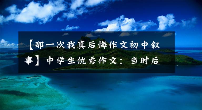 【那一次我真后悔作文初中叙事】中学生优秀作文:当时后悔了
