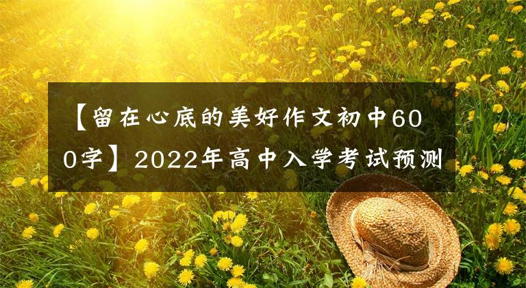 【留在心底的美好作文初中600字】2022年高中入学考试预测作文《有时候,遗憾也是一种美》(范文、评论)