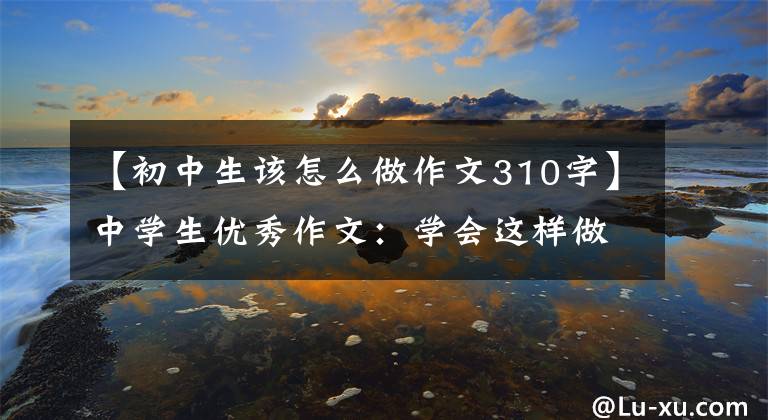 【初中生该怎么做作文310字】中学生优秀作文：学会这样做