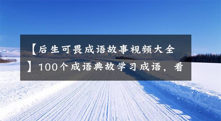 【后生可畏成语故事视频大全】100个成语典故学习成语，看故事，提高知识