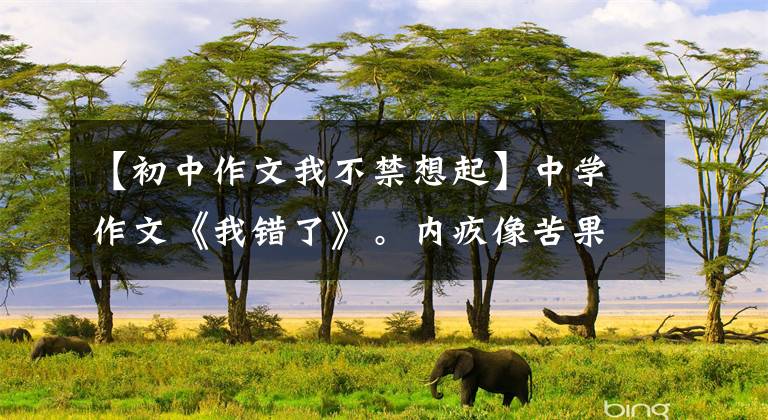 【初中作文我不禁想起】中学作文《我错了》。内疚像苦果一样苦涩