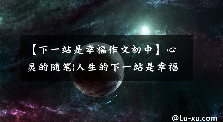 【下一站是幸福作文初中】心灵的随笔|人生的下一站是幸福