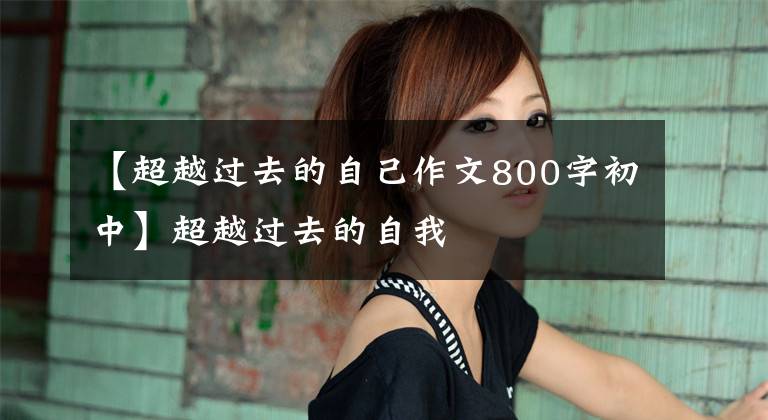 【超越过去的自己作文800字初中】超越过去的自我