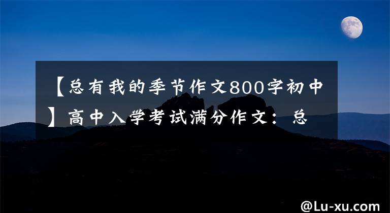 【总有我的季节作文800字初中】高中入学考试满分作文：总有我的季节。(所有的努力都是因为你是我的目标。)。