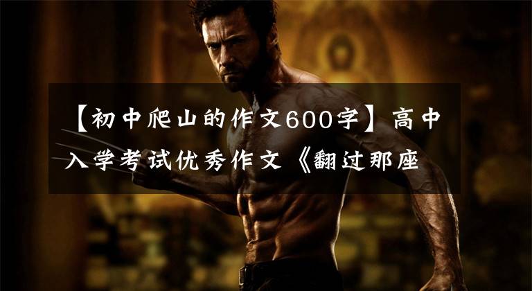 【初中爬山的作文600字】高中入学考试优秀作文《翻过那座山》