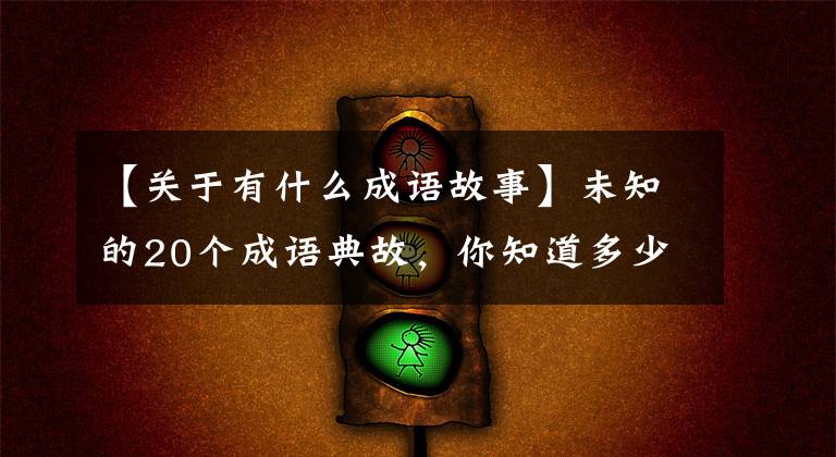 【关于有什么成语故事】未知的20个成语典故，你知道多少个？