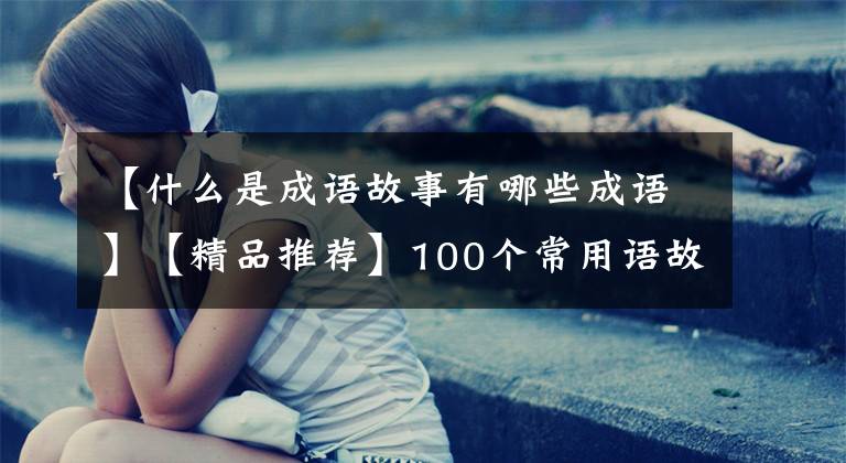 【什么是成语故事有哪些成语】【精品推荐】100个常用语故事，了解历史可以提高文采，可以慢慢记住。