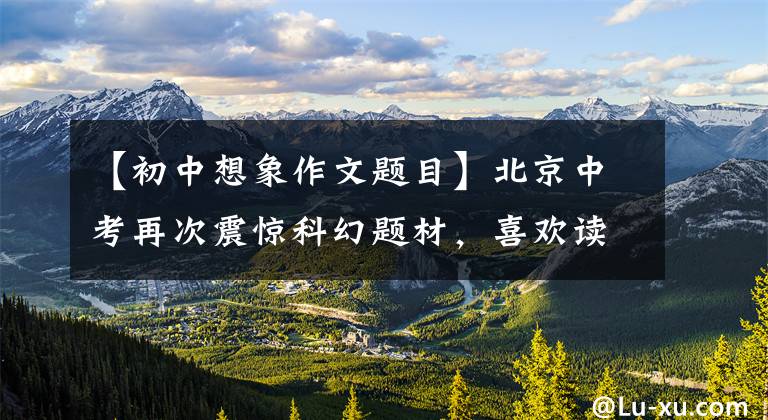 【初中想象作文题目】北京中考再次震惊科幻题材，喜欢读科幻的大声呐喊是幸运的