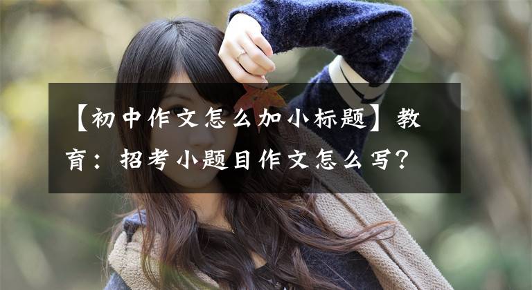 【初中作文怎么加小标题】教育：招考小题目作文怎么写？模板来了
