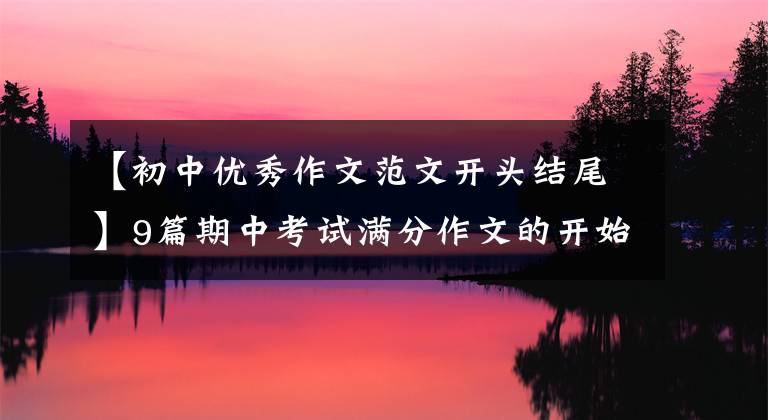 【初中优秀作文范文开头结尾】9篇期中考试满分作文的开始结束，短期制分关键(开学考试必须)