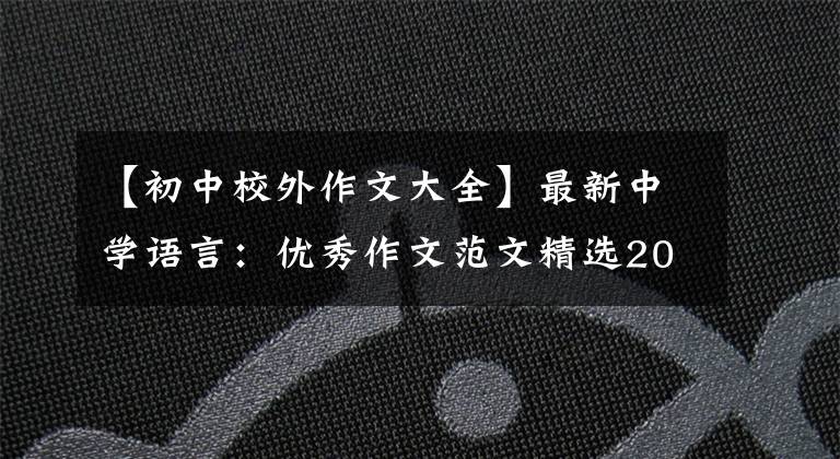【初中校外作文大全】最新中学语言：优秀作文范文精选20篇！包括评论，给孩子上一课