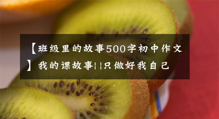 【班级里的故事500字初中作文】我的课故事| |只做好我自己