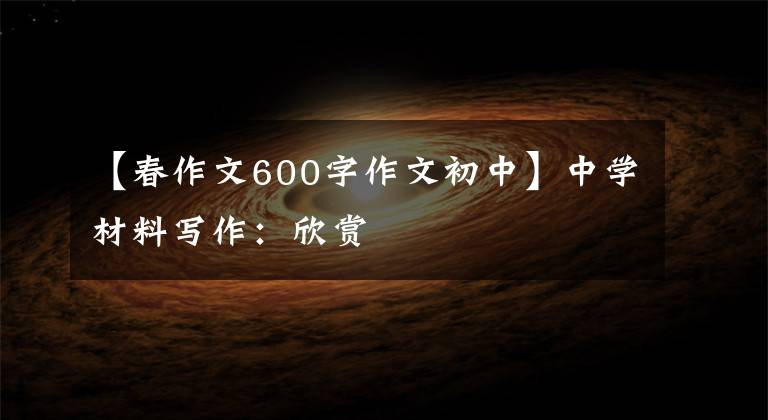 【春作文600字作文初中】中学材料写作：欣赏