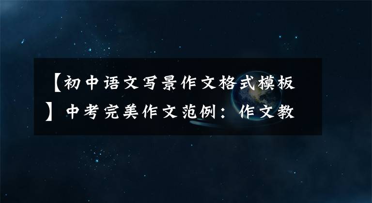 【初中语文写景作文格式模板】中考完美作文范例：作文教学作文写作(一)