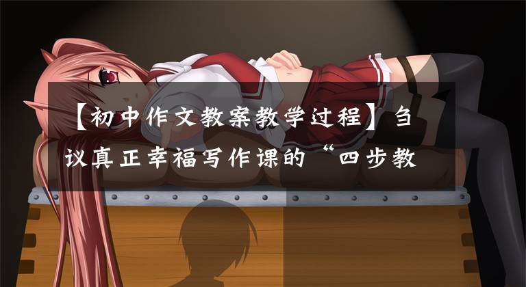 【初中作文教案教学过程】刍议真正幸福写作课的“四步教学法”(中学)