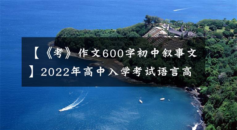 【《考》作文600字初中叙事文】2022年高中入学考试语言高频主题作文：动机斗争课(作文指导10篇范文)