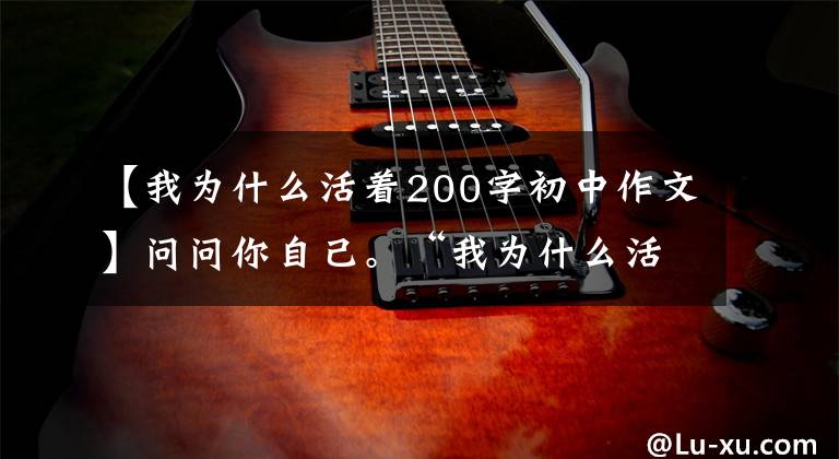 【我为什么活着200字初中作文】问问你自己。“我为什么活着？”(散文心理篇)