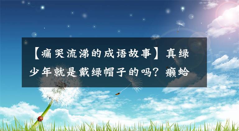 【痛哭流涕的成语故事】真绿少年就是戴绿帽子的吗？癞蛤蟆晚上哭又是什么意思，古代成语为什么变得冷淡？