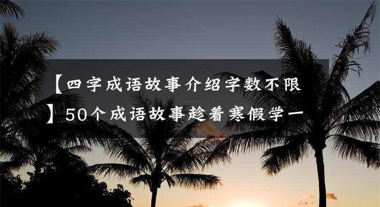 【四字成语故事介绍字数不限】50个成语故事趁着寒假学一次，知道历史，知道典故