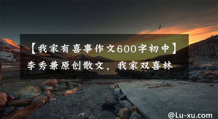 【我家有喜事作文600字初中】李秀兼原创散文，我家双喜林文