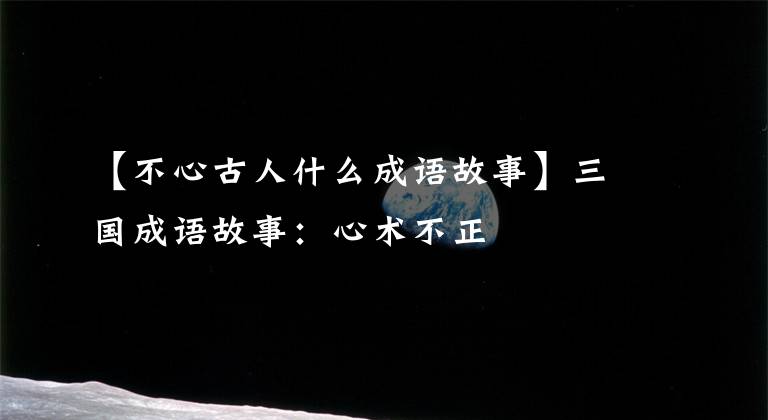 【不心古人什么成语故事】三国成语故事：心术不正